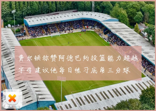 费尔顿称赞阿德巴约投篮能力超越字母建议他每日练习底角三分球