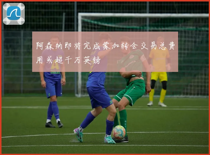 阿森纳即将完成蒙加转会交易总费用或超千万英镑