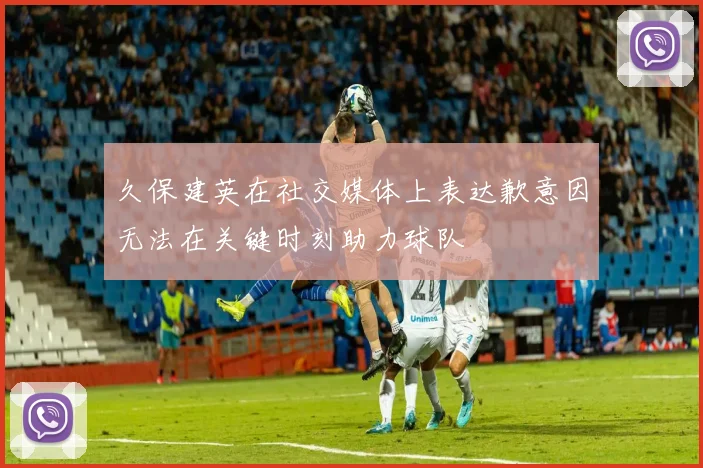 久保建英在社交媒体上表达歉意因无法在关键时刻助力球队