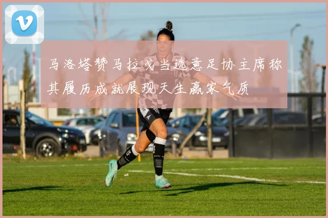 马洛塔赞马拉戈当选意足协主席称其履历成就展现天生赢家气质