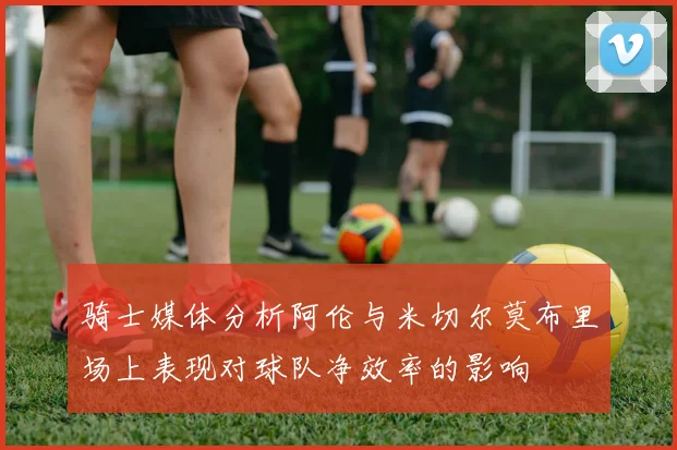骑士媒体分析阿伦与米切尔莫布里场上表现对球队净效率的影响